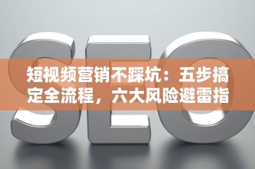 短视频营销不踩坑：五步搞定全流程，六大风险避雷指南