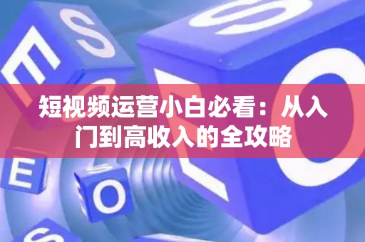 短视频运营小白必看：从入门到高收入的全攻略