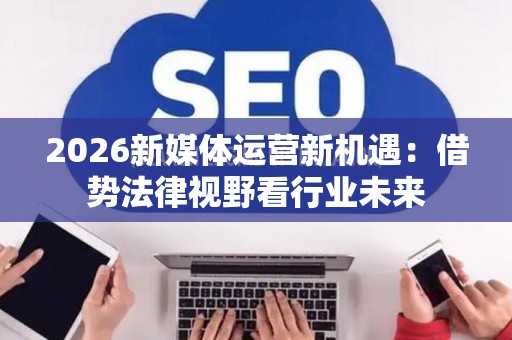 2026新媒体运营新机遇:借势法律视野看行业未来 2026新媒体运营新机遇:借势法律视野看行业未来