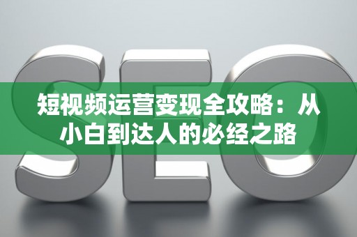 短视频运营变现全攻略：从小白到达人的必经之路