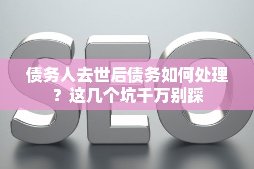 债务人去世后债务如何处理？这几个坑千万别踩